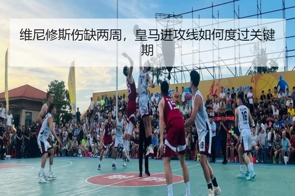维尼修斯伤缺两周，皇马进攻线如何度过关键期（kaiyun）